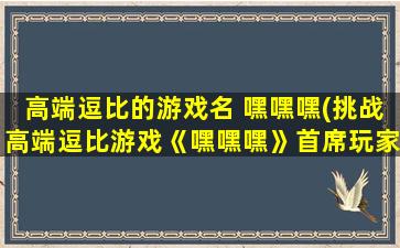 高端逗比的游戏名 嘿嘿嘿(挑战高端逗比游戏《嘿嘿嘿》首席玩家，谁才是最强大脑？)